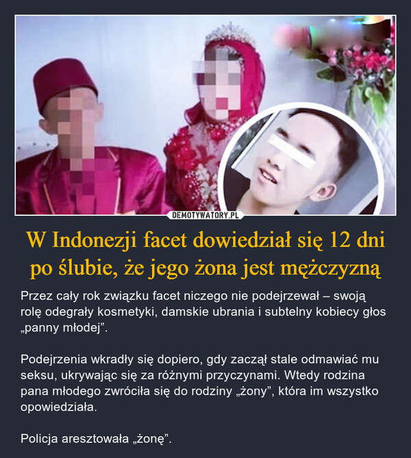 W Indonezji facet dowiedział się 12 dni po ślubie, że jego żona jest mężczyzną – Przez cały rok związku facet niczego nie podejrzewał – swoją rolę odegrały kosmetyki, damskie ubrania i subtelny kobiecy głos „panny młodej”.Podejrzenia wkradły się dopiero, gdy zaczął stale odmawiać mu seksu, ukrywając się za różnymi przyczynami. Wtedy rodzina pana młodego zwróciła się do rodziny „żony”, która im wszystko opowiedziała.Policja aresztowała „żonę”. 