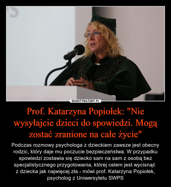 Prof. Katarzyna Popiołek: "Nie wysyłajcie dzieci do spowiedzi. Mogą zostać zranione na całe życie" – Podczas rozmowy psychologa z dzieckiem zawsze jest obecny rodzic, który daje mu poczucie bezpieczeństwa. W przypadku spowiedzi zostawia się dziecko sam na sam z osobą bez specjalistycznego przygotowania, której celem jest wycisnąć z dziecka jak najwięcej zła - mówi prof. Katarzyna Popiołek, psycholog z Uniwersytetu SWPS 