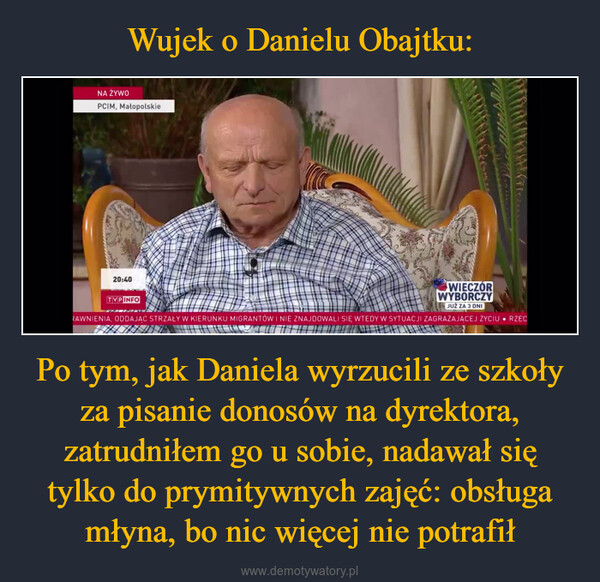 Po tym, jak Daniela wyrzucili ze szkoły za pisanie donosów na dyrektora, zatrudniłem go u sobie, nadawał się tylko do prymitywnych zajęć: obsługa młyna, bo nic więcej nie potrafił –  NA ŻYWOPCIM, Małopolskie20:40TVP INFOWIECZÓRWYBORCZYJUŻ ZA 3 DNIRAWNIENIA, ODDAJĄC STRZAŁY W KIERUNKU MIGRANTÓW I NIE ZNAJDOWALI SIĘ WTEDY W SYTUACJI ZAGRAŻAJĄCEJ ŻYCIU RZEC