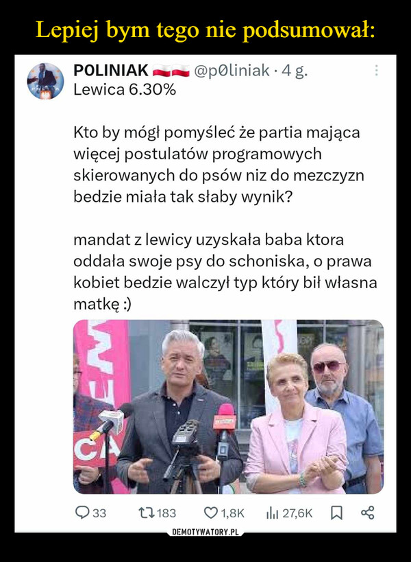  –  CPOLINIAKLewica 6.30%@poliniak 4 g.Kto by mógł pomyśleć że partia mającawięcej postulatów programowychskierowanych do psów niz do mezczyznbedzie miała tak słaby wynik?mandat z lewicy uzyskała baba ktoraoddała swoje psy do schoniska, o prawakobiet bedzie walczył typ który bił własnamatkę :)EN743311831,8KIlil 27,6K До