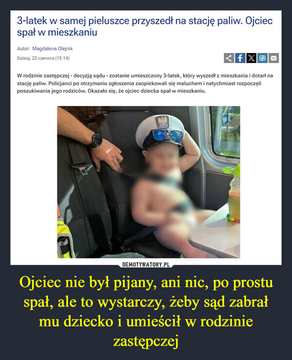 Ojciec nie był pijany, ani nic, po prostu spał, ale to wystarczy, żeby sąd zabrał mu dziecko i umieścił w rodzinie zastępczej –  3-latek w samej pieluszce przyszedł na stację paliw. Ojciecspał w mieszkaniuAutor: Magdalena OlejnikDzisiaj, 22 czerwca (15:14)fXOXW rodzinie zastępczej - decyzją sądu - zostanie umieszczony 3-latek, który wyszedł z mieszkania i dotarł nastację paliw. Policjanci po otrzymaniu zgłoszenia zaopiekowali się maluchem i natychmiast rozpoczęliposzukiwania jego rodziców. Okazało się, że ojciec dziecka spał w mieszkaniu.