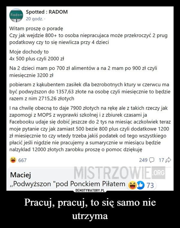 Pracuj, pracuj, to się samo nie utrzyma –  Spotted: RADOMRadom20 godz..Witam proszę o poradęCzy jak wejdzie 800+ to osoba niepracujaca może przekroczyć 2 prugpodatkowy czy to się niewlicza przy 4 dzieciMoje dochody to4x 500 plus czyli 2000 złNa 2 dzieci mam po 700 zł alimentów a na 2 mam po 900 zł czylimiesięcznie 3200 złpobieram z kakubentem zasiłek dla bezrobotnych ktury w czerwcu mabyć podwyższon do 1357,63 złote na osobę czyli miesięcznie to będzierazem z nim 2715,26 złotychI na chwilę obecną to daje 7900 złotych na rękę ale z takich rzeczy jakzapomogi z MOPS z wyprawki szkolnej i z zbiurek czasami jaFacebooku udaje się dobić jeszcze do 2 tys na miesiąc aczkolwiek terazmoje pytanie czy jak zamiast 500 bezie 800 plus czyli dodatkowe 1200zł miesięcznie to czy wtedy trzeba jakiś podatek od tego wszystkiegopłacić jeśli nigdzie nie pracujemy a sumarycznie w miesiącu będzienalzyklad 12000 złotych zarobku proszę o pomoc dziękuję24917MISTRZOWIE.ORG667Maciej,,Podwyższon "pod Ponckiem Piłatem73