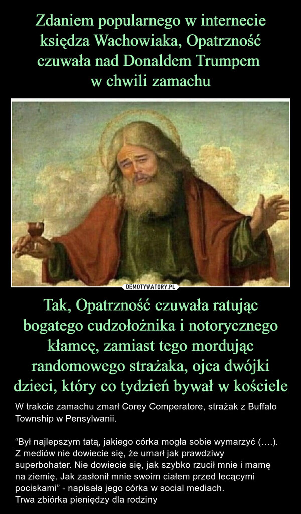 Tak, Opatrzność czuwała ratując bogatego cudzołożnika i notorycznego kłamcę, zamiast tego mordując randomowego strażaka, ojca dwójki dzieci, który co tydzień bywał w kościele – W trakcie zamachu zmarł Corey Comperatore, strażak z Buffalo Township w Pensylwanii. “Był najlepszym tatą, jakiego córka mogła sobie wymarzyć (….). Z mediów nie dowiecie się, że umarł jak prawdziwy superbohater. Nie dowiecie się, jak szybko rzucił mnie i mamę na ziemię. Jak zasłonił mnie swoim ciałem przed lecącymi pociskami” - napisała jego córka w social mediach.Trwa zbiórka pieniędzy dla rodziny 