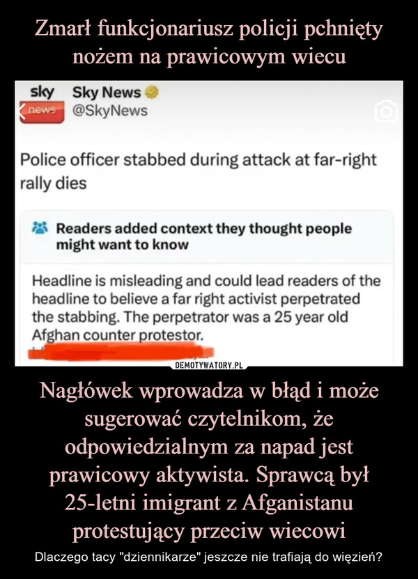 Nagłówek wprowadza w błąd i może sugerować czytelnikom, że odpowiedzialnym za napad jest prawicowy aktywista. Sprawcą był 25-letni imigrant z Afganistanu protestujący przeciw wiecowi – Dlaczego tacy "dziennikarze" jeszcze nie trafiają do więzień? sky Sky Newsnews @SkyNewsPolice officer stabbed during attack at far-rightrally diesReaders added context they thought peoplemight want to knowHeadline is misleading and could lead readers of theheadline to believe a far right activist perpetratedthe stabbing. The perpetrator was a 25 year oldAfghan counter protestor.You don't hate journalists enoughYou think you do but you don't