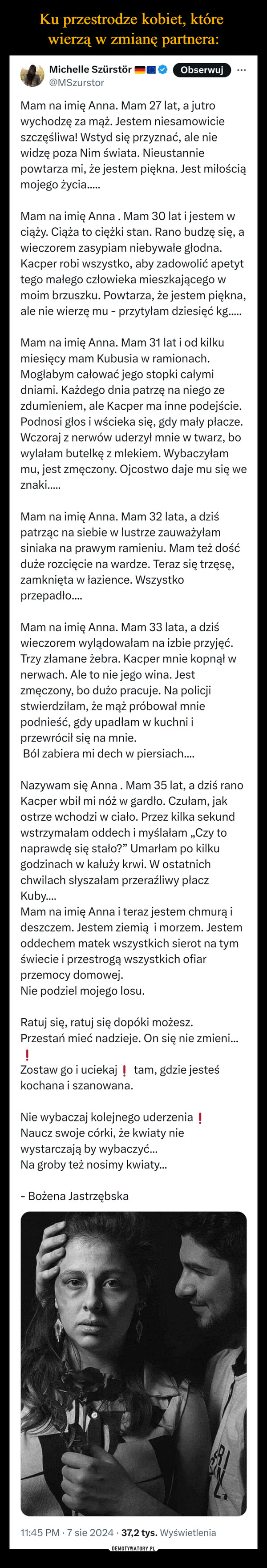  –  Michelle Szürstör@MSzurstorObserwujMam na imię Anna. Mam 27 lat, a jutrowychodzę za mąż. Jestem niesamowicieszczęśliwa! Wstyd się przyznać, ale niewidzę poza Nim świata. Nieustanniepowtarza mi, że jestem piękna. Jest miłościąmojego życia......Mam na imię Anna. Mam 30 lat i jestem wciąży. Ciąża to ciężki stan. Rano budzę się, awieczorem zasypiam niebywałe głodna.Kacper robi wszystko, aby zadowolić apetyttego małego człowieka mieszkającego wmoim brzuszku. Powtarza, że jestem piękna,ale nie wierzę mu - przytyłam dziesięć kg.....Mam na imię Anna. Mam 31 lat i od kilkumiesięcy mam Kubusia w ramionach.Mogłabym całować jego stopki całymidniami. Każdego dnia patrzę na niego zezdumieniem, ale Kacper ma inne podejście.Podnosi głos i wścieka się, gdy mały płacze.Wczoraj z nerwów uderzył mnie w twarz, bowylałam butelkę z mlekiem. Wybaczyłammu, jest zmęczony. Ojcostwo daje mu się weznaki.....Mam na imię Anna. Mam 32 lata, a dziśpatrząc na siebie w lustrze zauważyłamsiniaka na prawym ramieniu. Mam też dośćduże rozcięcie na wardze. Teraz się trzęsę,zamknięta w łazience. Wszystkoprzepadło....Mam na imię Anna. Mam 33 lata, a dziświeczorem wylądowałam na izbie przyjęć.Trzy złamane żebra. Kacper mnie kopnął wnerwach. Ale to nie jego wina. Jestzmęczony, bo dużo pracuje. Na policjistwierdziłam, że mąż próbował mniepodnieść, gdy upadłam w kuchni iprzewrócił się na mnie.Ból zabiera mi dech w piersiach....Nazywam się Anna. Mam 35 lat, a dziś ranoKacper wbił mi nóż w gardło. Czułam, jakostrze wchodzi w ciało. Przez kilka sekundwstrzymałam oddech i myślałam „Czy tonaprawdę się stało?” Umarłam po kilkugodzinach w kałuży krwi. W ostatnichchwilach słyszałam przeraźliwy płaczKuby....Mam na imię Anna i teraz jestem chmurą ideszczem. Jestem ziemią i morzem. Jestemoddechem matek wszystkich sierot na tym.świecie i przestrogą wszystkich ofiarprzemocy domowej.Nie podziel mojego losu.Ratuj się, ratuj się dopóki możesz.Przestań mieć nadzieje. On się nie zmieni...!Zostaw go i uciekaj tam, gdzie jesteśkochana i szanowana.Nie wybaczaj kolejnego uderzenia !Naucz swoje córki, że kwiaty niewystarczają by wybaczyć...Na groby też nosimy kwiaty...- Bożena Jastrzębska11:45 PM - 7 sie 2024 37,2 tys. Wyświetlenia