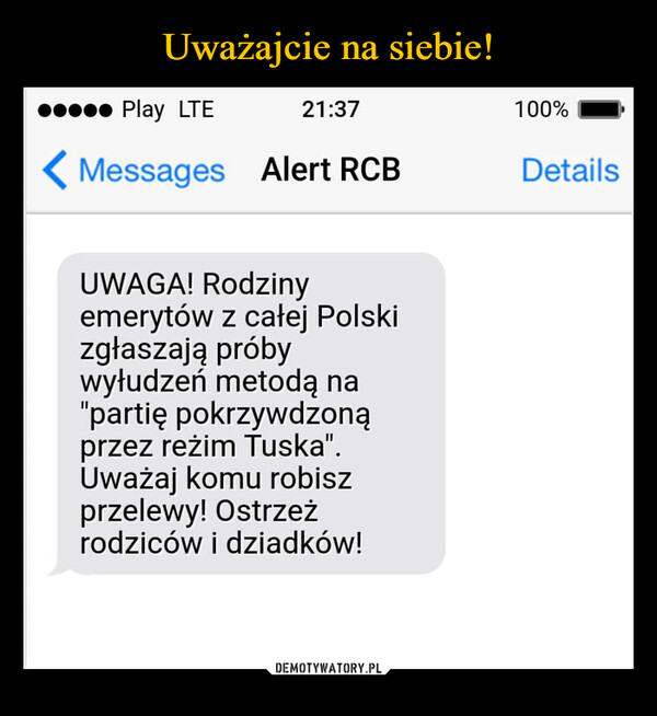  –  Play LTE21:37Messages Alert RCB100%DetailsUWAGA! Rodzinyemerytów z całej Polskizgłaszają próbywyłudzeń metodą na"partię pokrzywdzonąprzez reżim Tuska".Uważaj komu robiszprzelewy! Ostrzeżrodziców i dziadków!