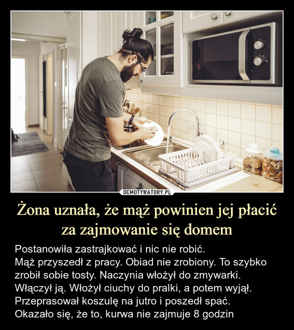 Żona uznała, że mąż powinien jej płacić za zajmowanie się domem – Postanowiła zastrajkować i nic nie robić.Mąż przyszedł z pracy. Obiad nie zrobiony. To szybko zrobił sobie tosty. Naczynia włożył do zmywarki. Włączył ją. Włożył ciuchy do pralki, a potem wyjął. Przeprasował koszulę na jutro i poszedł spać.Okazało się, że to, kurwa nie zajmuje 8 godzin Postanowiła zastrajkować i nic nie robić.Mąż przyszedł z pracy. Obiad nie zrobiony. To szybko zrobił sobie tosty.