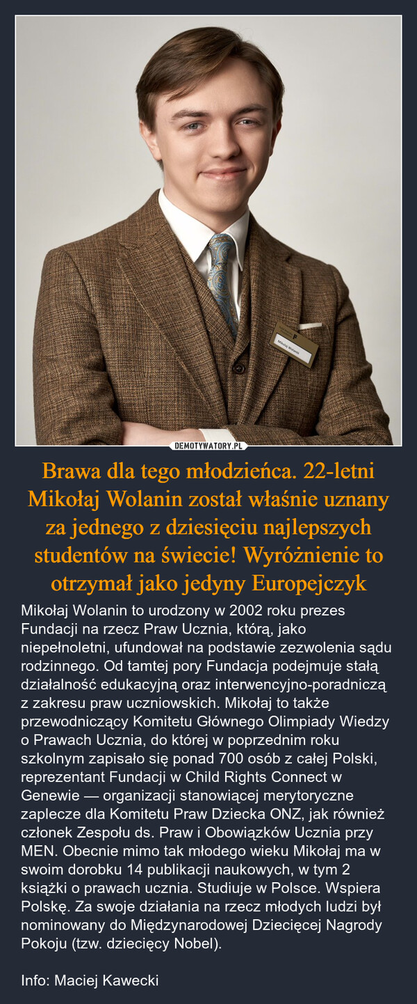 Brawa dla tego młodzieńca. 22-letni Mikołaj Wolanin został właśnie uznany za jednego z dziesięciu najlepszych studentów na świecie! Wyróżnienie to otrzymał jako jedyny Europejczyk – Mikołaj Wolanin to urodzony w 2002 roku prezes Fundacji na rzecz Praw Ucznia, którą, jako niepełnoletni, ufundował na podstawie zezwolenia sądu rodzinnego. Od tamtej pory Fundacja podejmuje stałą działalność edukacyjną oraz interwencyjno-poradniczą z zakresu praw uczniowskich. Mikołaj to także przewodniczący Komitetu Głównego Olimpiady Wiedzy o Prawach Ucznia, do której w poprzednim roku szkolnym zapisało się ponad 700 osób z całej Polski, reprezentant Fundacji w Child Rights Connect w Genewie — organizacji stanowiącej merytoryczne zaplecze dla Komitetu Praw Dziecka ONZ, jak również członek Zespołu ds. Praw i Obowiązków Ucznia przy MEN. Obecnie mimo tak młodego wieku Mikołaj ma w swoim dorobku 14 publikacji naukowych, w tym 2 książki o prawach ucznia. Studiuje w Polsce. Wspiera Polskę. Za swoje działania na rzecz młodych ludzi był nominowany do Międzynarodowej Dziecięcej Nagrody Pokoju (tzw. dziecięcy Nobel).Info: Maciej Kawecki Natal RepiskatMikolaj Wolanin