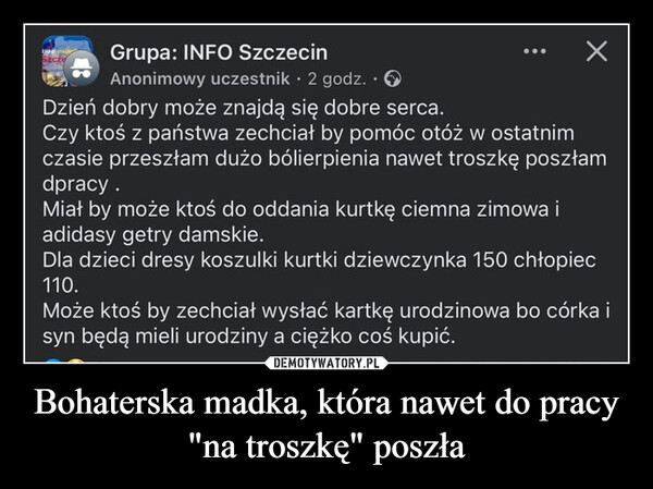 Bohaterska madka, która nawet do pracy "na troszkę" poszła –  INFOGrupa: INFO SzczecinХAnonimowy uczestnik ⚫ 2 godz. ⚫Dzień dobry może znajdą się dobre serca.Czy ktoś z państwa zechciał by pomóc otóż w ostatnimczasie przeszłam dużo bólierpienia nawet troszkę poszłamdpracy.Miał by może ktoś do oddania kurtkę ciemna zimowa iadidasy getry damskie.Dla dzieci dresy koszulki kurtki dziewczynka 150 chłopiec110.Może ktoś by zechciał wysłać kartkę urodzinowa bo córka isyn będą mieli urodziny a ciężko coś kupić.