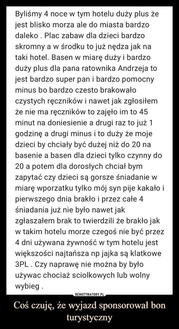 Coś czuję, że wyjazd sponsorował bon turystyczny –  Byliśmy 4 noce w tym hotelu duży plus żejest blisko morza ale do miasta bardzodaleko . Plac zabaw dla dzieci bardzoskromny a w środku to już nędza jak nataki hotel. Basen w miarę duży i bardzoduży plus dla pana ratownika Andrzeja tojest bardzo super pan i bardzo pomocnyminus bo bardzo czesto brakowałoczystych ręczników i nawet jak zgłosiłemże nie ma ręczników to zajęło im to 45minut na doniesienie a drugi raz to już 1godzinę a drugi minus i to duży że mojedzieci by chciały być dużej niż do 20 nabasenie a basen dla dzieci tylko czynny do20 a potem dla dorosłych chciał bymzapytać czy dzieci są gorsze śniadanie wmiarę wporzatku tylko mój syn pije kakało ipierwszego dnia brakło i przez całe 4śniadania już nie było nawet jakzgłaszałem brak to twierdzili że brakło jakw takim hotelu morze czegoś nie być przez4 dni używana żywność w tym hotelu jestwiększości najtańsza np jajka są klatkowe3PL Czy naprawę nie można by byłoużywac chociaż sciolkowych lub wolnywybieg.