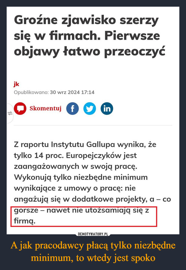 A jak pracodawcy płacą tylko niezbędne minimum, to wtedy jest spoko –  Groźne zjawisko szerzysię w firmach. Pierwszeobjawy łatwo przeoczyćjkOpublikowano: 30 wrz 2024 17:14Skomentuj finZ raportu Instytutu Gallupa wynika, żetylko 14 proc. Europejczyków jestzaangażowanych w swoją pracę.Wykonują tylko niezbędne minimumwynikające z umowy o pracę: nieangażują się w dodatkowe projekty, agorsze – nawet nie utożsamiają się zfirmą.1CO