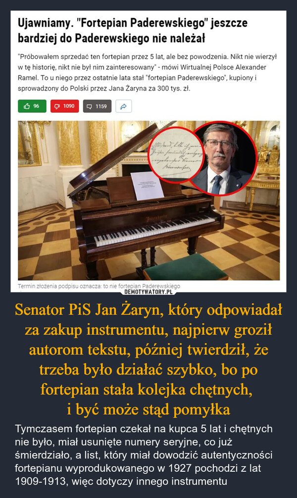 Senator PiS Jan Żaryn, który odpowiadał za zakup instrumentu, najpierw groził autorom tekstu, później twierdził, że trzeba było działać szybko, bo po fortepian stała kolejka chętnych, i być może stąd pomyłka – Tymczasem fortepian czekał na kupca 5 lat i chętnych nie było, miał usunięte numery seryjne, co już śmierdziało, a list, który miał dowodzić autentyczności fortepianu wyprodukowanego w 1927 pochodzi z lat 1909-1913, więc dotyczy innego instrumentu Ujawniamy. "Fortepian Paderewskiego" jeszczebardziej do Paderewskiego nie należał"Próbowałem sprzedać ten fortepian przez 5 lat, ale bez powodzenia. Nikt nie wierzyłw tę historię, nikt nie był nim zainteresowany" - mówi Wirtualnej Polsce AlexanderRamel. To u niego przez ostatnie lata stał "fortepian Paderewskiego", kupiony isprowadzony do Polski przez Jana Żaryna za 300 tys. zł.9610901159BischoolerTermin złożenia podpisu oznacza: to nie fortepian Paderewskiego