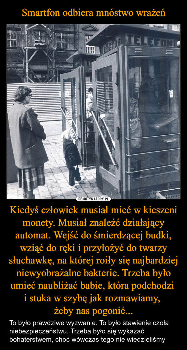 Kiedyś człowiek musiał mieć w kieszeni monety. Musiał znaleźć działający automat. Wejść do śmierdzącej budki, wziąć do ręki i przyłożyć do twarzy słuchawkę, na której roiły się najbardziej niewyobrażalne bakterie. Trzeba było umieć naubliżać babie, która podchodzi i stuka w szybę jak rozmawiamy, żeby nas pogonić... – To było prawdziwe wyzwanie. To było stawienie czoła niebezpieczeństwu. Trzeba było się wykazać bohaterstwem, choć wówczas tego nie wiedzieliśmy TELEFON