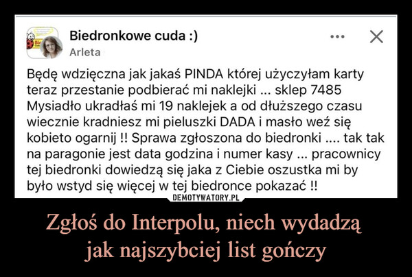 Zgłoś do Interpolu, niech wydadzą jak najszybciej list gończy –  Biedronkowe cuda :)BirArleta☑Będę wdzięczna jak jakaś PINDA której użyczyłam kartyteraz przestanie podbierać mi naklejki ... sklep 7485Mysiadło ukradłaś mi 19 naklejek a od dłuższego czasuwiecznie kradniesz mi pieluszki DADA i masło weź siękobieto ogarnij !! Sprawa zgłoszona do biedronki .... tak takna paragonie jest data godzina i numer kasy ... pracownicytej biedronki dowiedzą się jaka z Ciebie oszustka mi bybyło wstyd się więcej w tej biedronce pokazać !!