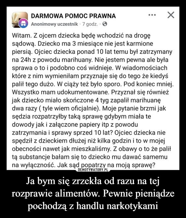 Ja bym się zrzekła od razu na tej rozprawie alimentów. Pewnie pieniądze pochodzą z handlu narkotykami –  DARMOWA POMOC PRAWNAAnonimowy uczestnik 7 godz..>Witam. Z ojcem dziecka będę wchodzić na drogęsądową. Dziecko ma 3 miesiące nie jest karmionepiersią. Ojciec dziecka ponad 10 lat temu był zatrzymanyna 24h z powodu marihuany. Nie jestem pewna ale byłasprawa o to i podobno coś widnieje. W wiadomościachktóre z nim wymieniłam przyznaje się do tego że kiedyśpalił tego dużo. W ciąży też było sporo. Pod koniec mniej.Wszystko mam udokumentowane. Przyznał się równieżjak dziecko miało skończone 4 tyg zapalił marihuanędwa razy (tyle wiem oficjalnie). Moje pytanie brzmi jaksędzia rozpatrzyłby taką sprawę gdybym miała tedowody jak i załączone papiery itp z powoduzatrzymania i sprawy sprzed 10 lat? Ojciec dziecka niespędził z dzieckiem dłużej niż kilka godzin i to w mojejobecności nawet jak mieszkaliśmy. Z obawy o to że paliłtą substancje bałam się to dziecko mu dawać samemuna wyłączność. Jak sąd popatrzy na moją sprawę?