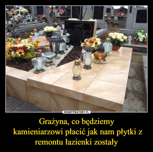 Grażyna, co będziemy kamieniarzowi płacić jak nam płytki z remontu łazienki zostały –  REMISZER SCYMIKOŁAJCZU