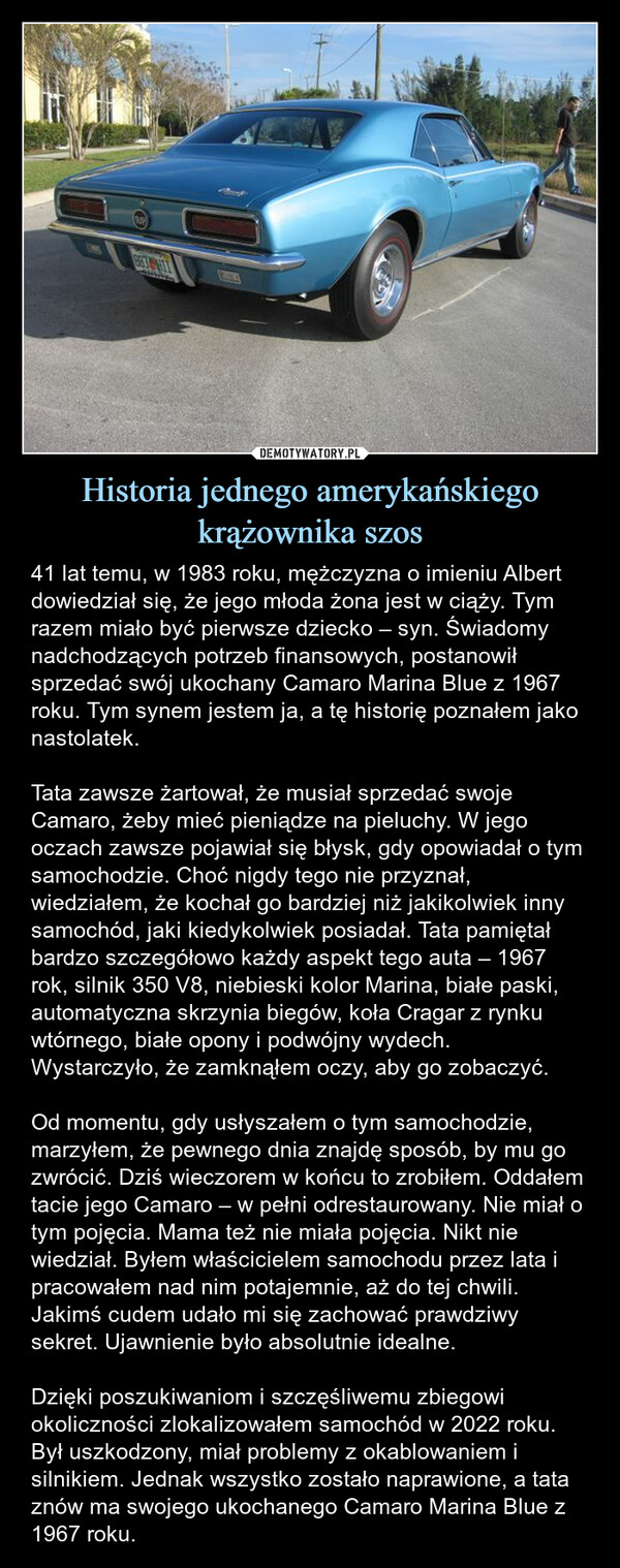 Historia jednego amerykańskiego krążownika szos – 41 lat temu, w 1983 roku, mężczyzna o imieniu Albert dowiedział się, że jego młoda żona jest w ciąży. Tym razem miało być pierwsze dziecko – syn. Świadomy nadchodzących potrzeb finansowych, postanowił sprzedać swój ukochany Camaro Marina Blue z 1967 roku. Tym synem jestem ja, a tę historię poznałem jako nastolatek.Tata zawsze żartował, że musiał sprzedać swoje Camaro, żeby mieć pieniądze na pieluchy. W jego oczach zawsze pojawiał się błysk, gdy opowiadał o tym samochodzie. Choć nigdy tego nie przyznał, wiedziałem, że kochał go bardziej niż jakikolwiek inny samochód, jaki kiedykolwiek posiadał. Tata pamiętał bardzo szczegółowo każdy aspekt tego auta – 1967 rok, silnik 350 V8, niebieski kolor Marina, białe paski, automatyczna skrzynia biegów, koła Cragar z rynku wtórnego, białe opony i podwójny wydech. Wystarczyło, że zamknąłem oczy, aby go zobaczyć.Od momentu, gdy usłyszałem o tym samochodzie, marzyłem, że pewnego dnia znajdę sposób, by mu go zwrócić. Dziś wieczorem w końcu to zrobiłem. Oddałem tacie jego Camaro – w pełni odrestaurowany. Nie miał o tym pojęcia. Mama też nie miała pojęcia. Nikt nie wiedział. Byłem właścicielem samochodu przez lata i pracowałem nad nim potajemnie, aż do tej chwili. Jakimś cudem udało mi się zachować prawdziwy sekret. Ujawnienie było absolutnie idealne.Dzięki poszukiwaniom i szczęśliwemu zbiegowi okoliczności zlokalizowałem samochód w 2022 roku. Był uszkodzony, miał problemy z okablowaniem i silnikiem. Jednak wszystko zostało naprawione, a tata znów ma swojego ukochanego Camaro Marina Blue z 1967 roku. 41 lat temu, w 1983 roku, mężczyzna o imieniu Albert dowiedział się, że jego młoda żona jest w ciąży...tym pierwszym dzieckiem miał być syn. Wiedząc o nadchodzących potrzebach finansowych, podjął decyzję o sprzedaży swojego ukochanego Camaro Marina Blue z 1967 roku. Tym synem jestem ja, a historię tę poznałem jako nastolatek. Tata zawsze żartował, że musiał sprzedać swoje Camaro za pieniądze na pieluchy. W jego oku zawsze pojawiał się błysk, gdy mówił o tym samochodzie i choć nigdy by się do tego nie przyznał, w głębi duszy wiedziałem, że kochał ten samochód bardziej niż jakikolwiek inny, który kiedykolwiek posiadał. Tata wspominał bardzo konkretne szczegóły tego samochodu tak bardzo, że miałem je wryte w mózg. 1967. 350 V8. Niebieski Marina. Białe paski. Automat. Koła Crager z rynku wtórnego. Białe opony. Podwójny wydech. Mogłem zamknąć oczy i go zobaczyć. Odkąd usłyszałem o tym samochodzie, marzyłem, że pewnego dnia znajdę sposób, by mu go oddać. Dziś wieczorem w końcu to zrobiłem. Oddałem tacie jego samochód. W pełni odrestaurowany. Nie miał o tym pojęcia. Mama nie miała pojęcia. Nikt nie miał pojęcia. Byłem właścicielem samochodu od lat i pracowałem nad nim potajemnie przez cały ten czas, aż do tej chwili. Jakimś cudem udało mi się zachować prawdziwy sekret. Ujawnienie było absolutnie idealne. Dzięki poszukiwaniom i czystemu szczęściu zlokalizowałem samochód w 2022 roku. Był uszkodzony, pełen problemów z okablowaniem, miał problemy z silnikiem. Ale wszystko zostało naprawione i tata znów ma swojego ukochanego Camaro Marina Blue z 1967 roku