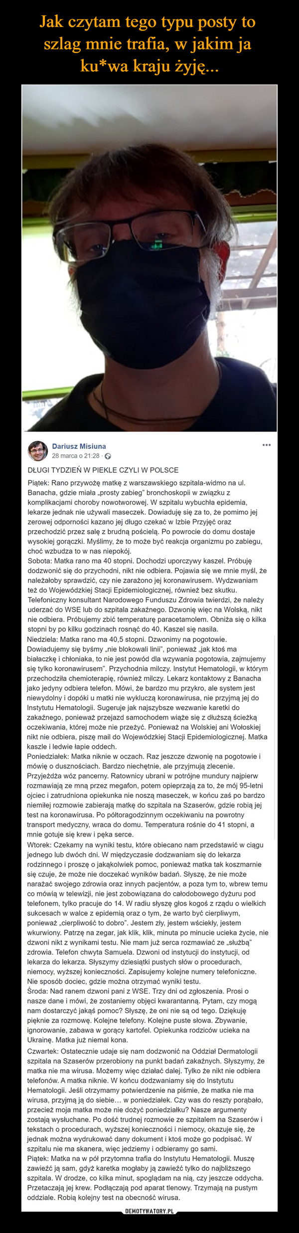  –  Dariusz Misiuna28 marca o 21:28 · DŁUGI TYDZIEŃ W PIEKLE CZYLI W POLSCEPiątek: Rano przywożę matkę z warszawskiego szpitala-widmo na ul. Banacha, gdzie miała „prosty zabieg” bronchoskopii w związku z komplikacjami choroby nowotworowej. W szpitalu wybuchła epidemia, lekarze jednak nie używali maseczek. Dowiaduję się za to, że pomimo jej zerowej odporności kazano jej długo czekać w Izbie Przyjęć oraz przechodzić przez salę z brudną pościelą. Po powrocie do domu dostaje wysokiej gorączki. Myślimy, że to może być reakcja organizmu po zabiegu, choć wzbudza to w nas niepokój.Sobota: Matka rano ma 40 stopni. Dochodzi uporczywy kaszel. Próbuję dodzwonić się do przychodni, nikt nie odbiera. Pojawia się we mnie myśl, że należałoby sprawdzić, czy nie zarażono jej koronawirusem. Wydzwaniam też do Wojewódzkiej Stacji Epidemiologicznej, również bez skutku. Telefoniczny konsultant Narodowego Funduszu Zdrowia twierdzi, że należy uderzać do WSE lub do szpitala zakaźnego. Dzwonię więc na Wolską, nikt nie odbiera. Próbujemy zbić temperaturę paracetamolem. Obniża się o kilka stopni by po kilku godzinach rosnąć do 40. Kaszel się nasila.Niedziela: Matka rano ma 40,5 stopni. Dzwonimy na pogotowie. Dowiadujemy się byśmy „nie blokowali linii”, ponieważ „jak ktoś ma białaczkę i chłoniaka, to nie jest powód dla wzywania pogotowia, zajmujemy się tylko koronawirusem”. Przychodnia milczy. Instytut Hematologii, w którym przechodziła chemioterapię, również milczy. Lekarz kontaktowy z Banacha jako jedyny odbiera telefon. Mówi, że bardzo mu przykro, ale system jest niewydolny i dopóki u matki nie wykluczą koronawirusa, nie przyjmą jej do Instytutu Hematologii. Sugeruje jak najszybsze wezwanie karetki do zakaźnego, ponieważ przejazd samochodem wiąże się z dłuższą ścieżką oczekiwania, której może nie przeżyć. Ponieważ na Wolskiej ani Wołoskiej nikt nie odbiera, piszę mail do Wojewódzkiej Stacji Epidemiologicznej. Matka kaszle i ledwie łapie oddech.Poniedziałek: Matka niknie w oczach. Raz jeszcze dzwonię na pogotowie i mówię o dusznościach. Bardzo niechętnie, ale przyjmują zlecenie. Przyjeżdża wóz pancerny. Ratownicy ubrani w potrójne mundury najpierw rozmawiają ze mną przez megafon, potem opieprzają za to, że mój 95-letni ojciec i zatrudniona opiekunka nie noszą maseczek, w końcu zaś po bardzo niemiłej rozmowie zabierają matkę do szpitala na Szaserów, gdzie robią jej test na koronawirusa. Po półtoragodzinnym oczekiwaniu na powrotny transport medyczny, wraca do domu. Temperatura rośnie do 41 stopni, a mnie gotuje się krew i pęka serce.Wtorek: Czekamy na wyniki testu, które obiecano nam przedstawić w ciągu jednego lub dwóch dni. W międzyczasie dodzwaniam się do lekarza rodzinnego i proszę o jakąkolwiek pomoc, ponieważ matka tak koszmarnie się czuje, że może nie doczekać wyników badań. Słyszę, że nie może narażać swojego zdrowia oraz innych pacjentów, a poza tym to, wbrew temu co mówią w telewizji, nie jest zobowiązana do całodobowego dyżuru pod telefonem, tylko pracuje do 14. W radiu słyszę głos kogoś z rządu o wielkich sukcesach w walce z epidemią oraz o tym, że warto być cierpliwym, ponieważ „cierpliwość to dobro”. Jestem zły, jestem wściekły, jestem wkurwiony. Patrzę na zegar, jak klik, klik, minuta po minucie ucieka życie, nie dzwoni nikt z wynikami testu. Nie mam już serca rozmawiać ze „służbą” zdrowia. Telefon chwyta Samuela. Dzwoni od instytucji do instytucji, od lekarza do lekarza. Słyszymy dziesiątki pustych słów o procedurach, niemocy, wyższej konieczności. Zapisujemy kolejne numery telefoniczne. Nie sposób dociec, gdzie można otrzymać wyniki testu.Środa: Nad ranem dzwoni pani z WSE. Trzy dni od zgłoszenia. Prosi o nasze dane i mówi, że zostaniemy objęci kwarantanną. Pytam, czy mogą nam dostarczyć jakąś pomoc? Słyszę, że oni nie są od tego. Dziękuję pięknie za rozmowę. Kolejne telefony. Kolejne puste słowa. Zbywanie, ignorowanie, zabawa w gorący kartofel. Opiekunka rodziców ucieka na Ukrainę. Matka już niemal kona.Czwartek: Ostatecznie udaje się nam dodzwonić na Oddział Dermatologii szpitala na Szaserów przerobiony na punkt badań zakaźnych. Słyszymy, że matka nie ma wirusa. Możemy więc działać dalej. Tylko że nikt nie odbiera telefonów. A matka niknie. W końcu dodzwaniamy się do Instytutu Hematologii. Jeśli otrzymamy potwierdzenie na piśmie, że matka nie ma wirusa, przyjmą ją do siebie… w poniedziałek. Czy was do reszty porąbało, przecież moja matka może nie dożyć poniedziałku? Nasze argumenty zostają wysłuchane. Po dość trudnej rozmowie ze szpitalem na Szaserów i tekstach o procedurach, wyższej konieczności i niemocy, okazuje się, że jednak można wydrukować dany dokument i ktoś może go podpisać. W szpitalu nie ma skanera, więc jedziemy i odbieramy go sami.Piątek: Matka na w pół przytomna trafia do Instytutu Hematologii. Muszę zawieźć ją sam, gdyż karetka mogłaby ją zawieźć tylko do najbliższego szpitala. W drodze, co kilka minut, spoglądam na nią, czy jeszcze oddycha. Przetaczają jej krew. Podłączają pod aparat tlenowy. Trzymają na pustym oddziale. Robią kolejny test na obecność wirusa.