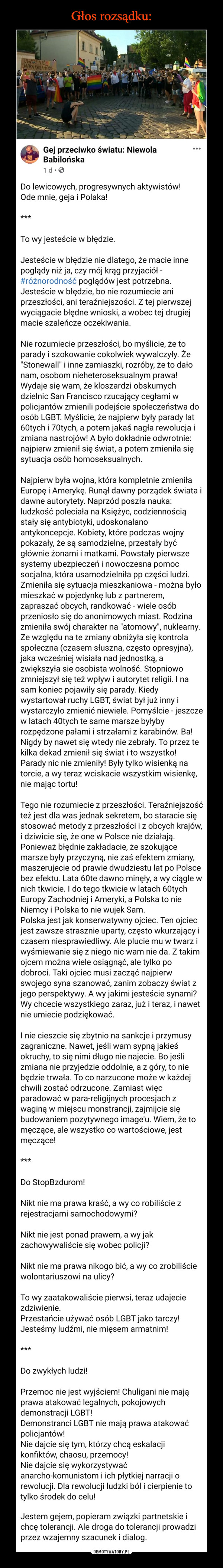  –  Do lewicowych, progresywnych aktywistów!Ode mnie, geja i Polaka!***To wy jesteście w błędzie.Jesteście w błędzie nie dlatego, że macie inne poglądy niż ja, czy mój krąg przyjaciół - #różnorodność poglądów jest potrzebna. Jesteście w błędzie, bo nie rozumiecie ani przeszłości, ani teraźniejszości. Z tej pierwszej wyciągacie błędne wnioski, a wobec tej drugiej macie szaleńcze oczekiwania.Nie rozumiecie przeszłości, bo myślicie, że to parady i szokowanie cokolwiek wywalczyły. Że "Stonewall" i inne zamiaszki, rozróby, że to dało nam, osobom nieheteroseksualnym prawa! Wydaje się wam, że kloszardzi obskurnych dzielnic San Francisco rzucający cegłami w policjantów zmienili podejście społeczeństwa do osób LGBT. Myślicie, że najpierw były parady lat 60tych i 70tych, a potem jakaś nagła rewolucja i zmiana nastrojów! A było dokładnie odwrotnie: najpierw zmienił się świat, a potem zmieniła się sytuacja osób homoseksualnych.Najpierw była wojna, która kompletnie zmieniła Europę i Amerykę. Runął dawny porządek świata i dawne autorytety. Naprzód poszła nauka: ludzkość poleciała na Księżyc, codziennością stały się antybiotyki, udoskonalano antykoncepcje. Kobiety, które podczas wojny pokazały, że są samodzielne, przestały być głównie żonami i matkami. Powstały pierwsze systemy ubezpieczeń i nowoczesna pomoc socjalna, która usamodzielniła pp części ludzi. Zmieniła się sytuacja mieszkaniowa - można było mieszkać w pojedynkę lub z partnerem, zapraszać obcych, randkować - wiele osób przeniosło się do anonimowych miast. Rodzina zmieniła swój charakter na "atomowy", nuklearny.Ze względu na te zmiany obniżyła się kontrola społeczna (czasem słuszna, często opresyjna), jaka wcześniej wisiała nad jednostką, a zwiększyła sie osobista wolność. Stopniowo zmniejszył się też wpływ i autorytet religii. I na sam koniec pojawiły się parady. Kiedy wystartował ruchy LGBT, świat był już inny i wystarczyło zmienić niewiele. Pomyślcie - jeszcze w latach 40tych te same marsze byłyby rozpędzone pałami i strzałami z karabinów. Ba! Nigdy by nawet się wtedy nie zebrały. To przez te kilka dekad zmienił się świat i to wszystko!Parady nic nie zmieniły! Były tylko wisienką na torcie, a wy teraz wciskacie wszystkim wisienkę, nie mając tortu!Tego nie rozumiecie z przeszłości. Teraźniejszość też jest dla was jednak sekretem, bo staracie się stosować metody z przeszłości i z obcych krajów, i dziwicie się, że one w Polsce nie działają. Ponieważ błędnie zakładacie, że szokujące marsze były przyczyną, nie zaś efektem zmiany, maszerujecie od prawie dwudziestu lat po Polsce bez efektu. Lata 60te dawno minęły, a wy ciągle w nich tkwicie. I do tego tkwicie w latach 60tych Europy Zachodniej i Ameryki, a Polska to nie Niemcy i Polska to nie wujek Sam.Polska jest jak konserwatywny ojciec. Ten ojciec jest zawsze strasznie uparty, często wkurzający i czasem niesprawiedliwy. Ale plucie mu w twarz i wyśmiewanie się z niego nic wam nie da. Z takim ojcem można wiele osiągnąć, ale tylko po dobroci. Taki ojciec musi zacząć najpierw swojego syna szanować, zanim zobaczy świat z jego perspektywy. A wy jakimi jesteście synami? Wy chcecie wszystkiego zaraz, już i teraz, i nawet nie umiecie podziękować.I nie cieszcie się zbytnio na sankcje i przymusy zagraniczne. Nawet, jeśli wam sypną jakieś okruchy, to się nimi długo nie najecie. Bo jeśli zmiana nie przyjedzie oddolnie, a z góry, to nie będzie trwała. To co narzucone może w każdej chwili zostać odrzucone. Zamiast więc paradować w para-religijnych procesjach z waginą w miejscu monstrancji, zajmijcie się budowaniem pozytywnego image'u. Wiem, że to męczące, ale wszystko co wartościowe, jest męczące!***Do StopBzdurom!Nikt nie ma prawa kraść, a wy co robiliście z rejestracjami samochodowymi?Nikt nie jest ponad prawem, a wy jak zachowywaliście się wobec policji?Nikt nie ma prawa nikogo bić, a wy co zrobiliście wolontariuszowi na ulicy?To wy zaatakowaliście pierwsi, teraz udajecie zdziwienie.Przestańcie używać osób LGBT jako tarczy! Jesteśmy ludźmi, nie mięsem armatnim!***Do zwykłych ludzi!Przemoc nie jest wyjściem! Chuligani nie mają prawa atakować legalnych, pokojowych demonstracji LGBT!Demonstranci LGBT nie mają prawa atakować policjantów!Nie dajcie się tym, którzy chcą eskalacji konfiktów, chaosu, przemocy!Nie dajcie się wykorzystywać anarcho-komunistom i ich płytkiej narracji o rewolucji. Dla rewolucji ludzki ból i cierpienie to tylko środek do celu!Jestem gejem, popieram związki partnetskie i chcę tolerancji. Ale droga do tolerancji prowadzi przez wzajemny szacunek i dialog.#StopPrzemocy #EndViolence #tolerancja