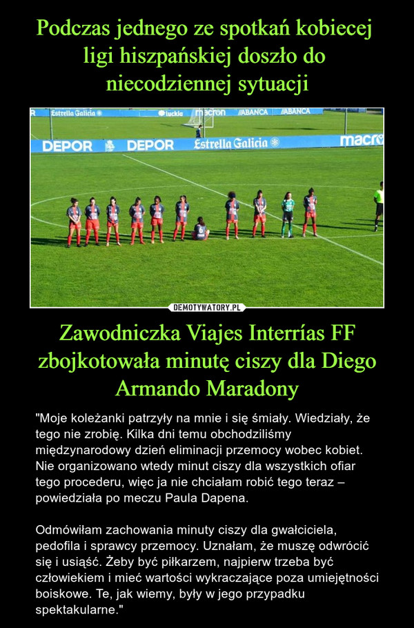 Zawodniczka Viajes Interrías FF zbojkotowała minutę ciszy dla Diego Armando Maradony – "Moje koleżanki patrzyły na mnie i się śmiały. Wiedziały, że tego nie zrobię. Kilka dni temu obchodziliśmy międzynarodowy dzień eliminacji przemocy wobec kobiet. Nie organizowano wtedy minut ciszy dla wszystkich ofiar tego procederu, więc ja nie chciałam robić tego teraz – powiedziała po meczu Paula Dapena.Odmówiłam zachowania minuty ciszy dla gwałciciela, pedofila i sprawcy przemocy. Uznałam, że muszę odwrócić się i usiąść. Żeby być piłkarzem, najpierw trzeba być człowiekiem i mieć wartości wykraczające poza umiejętności boiskowe. Te, jak wiemy, były w jego przypadku spektakularne." 