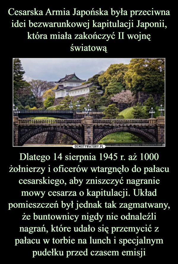 Dlatego 14 sierpnia 1945 r. aż 1000 żołnierzy i oficerów wtargnęło do pałacu cesarskiego, aby zniszczyć nagranie mowy cesarza o kapitulacji. Układ pomieszczeń był jednak tak zagmatwany, że buntownicy nigdy nie odnaleźli nagrań, które udało się przemycić z pałacu w torbie na lunch i specjalnym pudełku przed czasem emisji –  