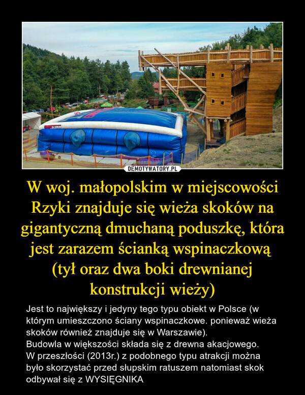 W woj. małopolskim w miejscowości Rzyki znajduje się wieża skoków na gigantyczną dmuchaną poduszkę, która jest zarazem ścianką wspinaczkową (tył oraz dwa boki drewnianej konstrukcji wieży) – Jest to największy i jedyny tego typu obiekt w Polsce (w którym umieszczono ściany wspinaczkowe. ponieważ wieża skoków również znajduje się w Warszawie).Budowla w większości składa się z drewna akacjowego.W przeszłości (2013r.) z podobnego typu atrakcji można było skorzystać przed słupskim ratuszem natomiast skok odbywał się z WYSIĘGNIKA 