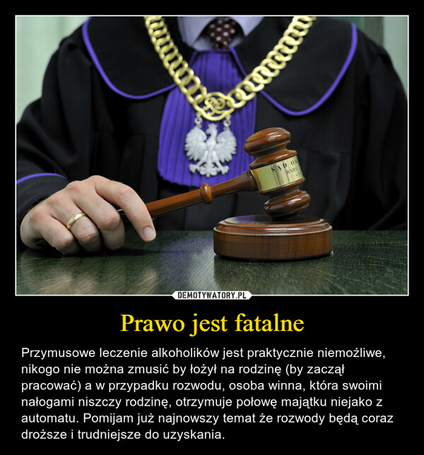 Prawo jest fatalne – Przymusowe leczenie alkoholików jest praktycznie niemoźliwe, nikogo nie można zmusić by łożył na rodzinę (by zaczął pracować) a w przypadku rozwodu, osoba winna, która swoimi nałogami niszczy rodzinę, otrzymuje połowę majątku niejako z automatu. Pomijam już najnowszy temat że rozwody będą coraz droższe i trudniejsze do uzyskania. 