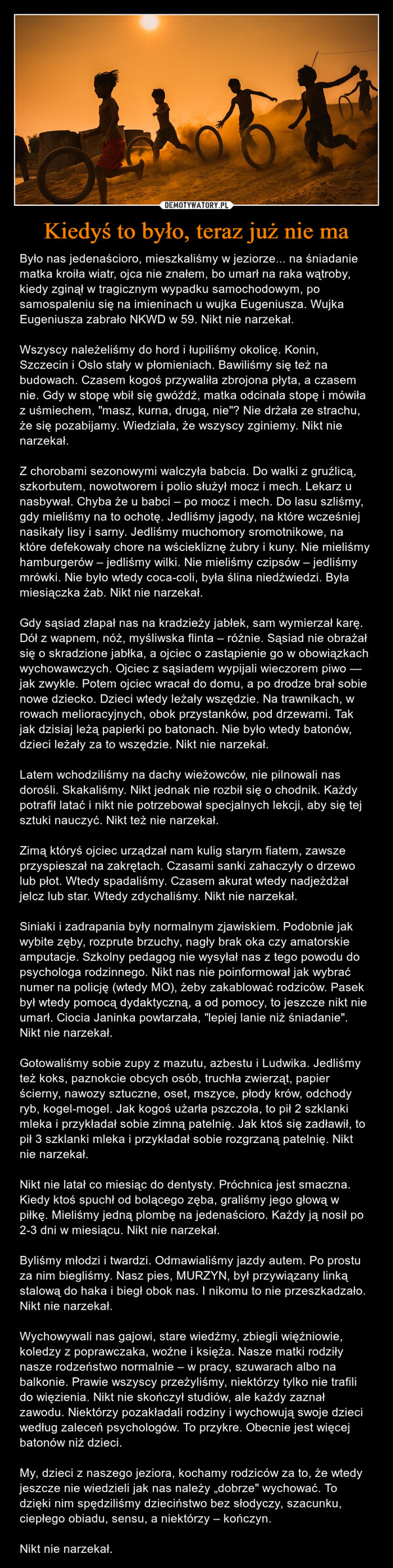 Kiedyś to było, teraz już nie ma – Było nas jedenaścioro, mieszkaliśmy w jeziorze... na śniadanie matka kroiła wiatr, ojca nie znałem, bo umarł na raka wątroby, kiedy zginął w tragicznym wypadku samochodowym, po samospaleniu się na imieninach u wujka Eugeniusza. Wujka Eugeniusza zabrało NKWD w 59. Nikt nie narzekał.Wszyscy należeliśmy do hord i łupiliśmy okolicę. Konin, Szczecin i Oslo stały w płomieniach. Bawiliśmy się też na budowach. Czasem kogoś przywaliła zbrojona płyta, a czasem nie. Gdy w stopę wbił się gwóźdź, matka odcinała stopę i mówiła z uśmiechem, "masz, kurna, drugą, nie"? Nie drżała ze strachu, że się pozabijamy. Wiedziała, że wszyscy zginiemy. Nikt nie narzekał.Z chorobami sezonowymi walczyła babcia. Do walki z gruźlicą, szkorbutem, nowotworem i polio służył mocz i mech. Lekarz u nasbywał. Chyba że u babci – po mocz i mech. Do lasu szliśmy, gdy mieliśmy na to ochotę. Jedliśmy jagody, na które wcześniej nasikały lisy i sarny. Jedliśmy muchomory sromotnikowe, na które defekowały chore na wściekliznę żubry i kuny. Nie mieliśmy hamburgerów – jedliśmy wilki. Nie mieliśmy czipsów – jedliśmy mrówki. Nie było wtedy coca-coli, była ślina niedźwiedzi. Była miesiączka żab. Nikt nie narzekał.Gdy sąsiad złapał nas na kradzieży jabłek, sam wymierzał karę. Dół z wapnem, nóż, myśliwska flinta – różnie. Sąsiad nie obrażał się o skradzione jabłka, a ojciec o zastąpienie go w obowiązkach wychowawczych. Ojciec z sąsiadem wypijali wieczorem piwo — jak zwykle. Potem ojciec wracał do domu, a po drodze brał sobie nowe dziecko. Dzieci wtedy leżały wszędzie. Na trawnikach, w rowach melioracyjnych, obok przystanków, pod drzewami. Tak jak dzisiaj leżą papierki po batonach. Nie było wtedy batonów, dzieci leżały za to wszędzie. Nikt nie narzekał.Latem wchodziliśmy na dachy wieżowców, nie pilnowali nas dorośli. Skakaliśmy. Nikt jednak nie rozbił się o chodnik. Każdy potrafił latać i nikt nie potrzebował specjalnych lekcji, aby się tej sztuki nauczyć. Nikt też nie narzekał.Zimą któryś ojciec urządzał nam kulig starym fiatem, zawsze przyspieszał na zakrętach. Czasami sanki zahaczyły o drzewo lub płot. Wtedy spadaliśmy. Czasem akurat wtedy nadjeżdżał jelcz lub star. Wtedy zdychaliśmy. Nikt nie narzekał.Siniaki i zadrapania były normalnym zjawiskiem. Podobnie jak wybite zęby, rozprute brzuchy, nagły brak oka czy amatorskie amputacje. Szkolny pedagog nie wysyłał nas z tego powodu do psychologa rodzinnego. Nikt nas nie poinformował jak wybrać numer na policję (wtedy MO), żeby zakablować rodziców. Pasek był wtedy pomocą dydaktyczną, a od pomocy, to jeszcze nikt nie umarł. Ciocia Janinka powtarzała, "lepiej lanie niż śniadanie". Nikt nie narzekał.Gotowaliśmy sobie zupy z mazutu, azbestu i Ludwika. Jedliśmy też koks, paznokcie obcych osób, truchła zwierząt, papier ścierny, nawozy sztuczne, oset, mszyce, płody krów, odchody ryb, kogel-mogel. Jak kogoś użarła pszczoła, to pił 2 szklanki mleka i przykładał sobie zimną patelnię. Jak ktoś się zadławił, to pił 3 szklanki mleka i przykładał sobie rozgrzaną patelnię. Nikt nie narzekał.Nikt nie latał co miesiąc do dentysty. Próchnica jest smaczna. Kiedy ktoś spuchł od bolącego zęba, graliśmy jego głową w piłkę. Mieliśmy jedną plombę na jedenaścioro. Każdy ją nosił po 2-3 dni w miesiącu. Nikt nie narzekał.Byliśmy młodzi i twardzi. Odmawialiśmy jazdy autem. Po prostu za nim biegliśmy. Nasz pies, MURZYN, był przywiązany linką stalową do haka i biegł obok nas. I nikomu to nie przeszkadzało. Nikt nie narzekał.Wychowywali nas gajowi, stare wiedźmy, zbiegli więźniowie, koledzy z poprawczaka, woźne i księża. Nasze matki rodziły nasze rodzeństwo normalnie – w pracy, szuwarach albo na balkonie. Prawie wszyscy przeżyliśmy, niektórzy tylko nie trafili do więzienia. Nikt nie skończył studiów, ale każdy zaznał zawodu. Niektórzy pozakładali rodziny i wychowują swoje dzieci według zaleceń psychologów. To przykre. Obecnie jest więcej batonów niż dzieci.My, dzieci z naszego jeziora, kochamy rodziców za to, że wtedy jeszcze nie wiedzieli jak nas należy „dobrze" wychować. To dzięki nim spędziliśmy dzieciństwo bez słodyczy, szacunku, ciepłego obiadu, sensu, a niektórzy – kończyn.Nikt nie narzekał. 