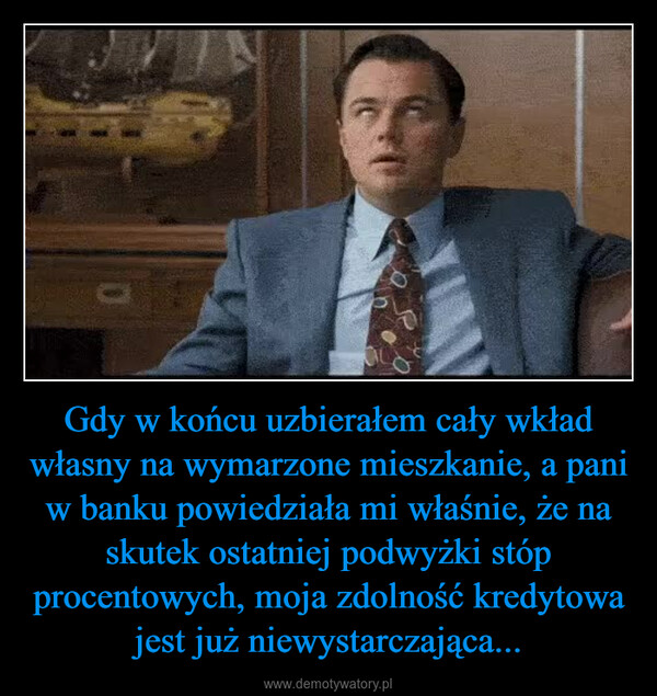 Gdy w końcu uzbierałem cały wkład własny na wymarzone mieszkanie, a pani w banku powiedziała mi właśnie, że na skutek ostatniej podwyżki stóp procentowych, moja zdolność kredytowa jest już niewystarczająca... –  