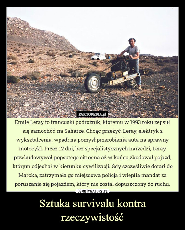 Sztuka survivalu kontra rzeczywistość –  FAKTOPEDIA.plEmile Leray to francuski podróżnik, któremu w 1993 roku zepsułsię samochód na Saharze. Chcąc przeżyć, Leray, elektryk zwykształcenia, wpadł na pomysł przerobienia auta na sprawnymotocykl. Przez 12 dni, bez specjalistycznych narzędzi, Lerayprzebudowywał popsutego citroena aż w końcu zbudował pojazd,którym odjechał w kierunku cywilizacji. Gdy szczęśliwie dotarł doMaroka, zatrzymała go miejscowa policja i wlepiła mandat zaporuszanie się pojazdem, który nie został dopuszczony do ruchu.