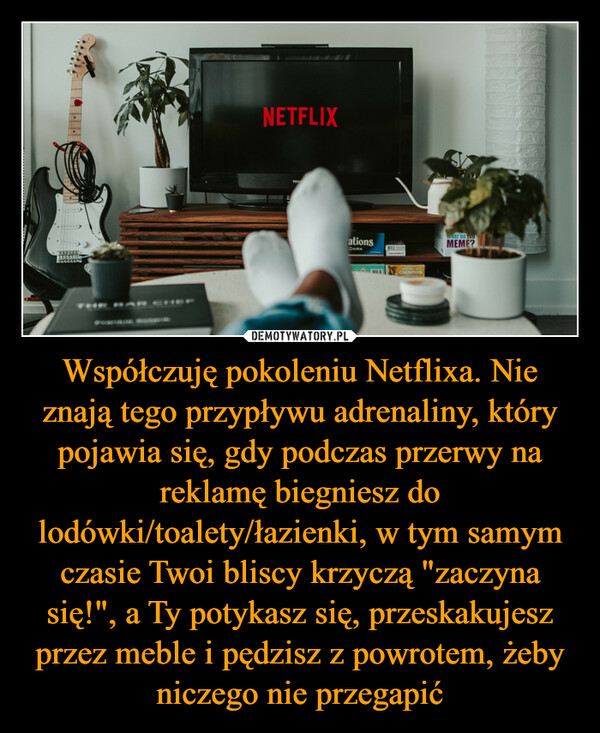 Współczuję pokoleniu Netflixa. Nie znają tego przypływu adrenaliny, który pojawia się, gdy podczas przerwy na reklamę biegniesz do lodówki/toalety/łazienki, w tym samym czasie Twoi bliscy krzyczą "zaczyna się!", a Ty potykasz się, przeskakujesz przez meble i pędzisz z powrotem, żeby niczego nie przegapić –  