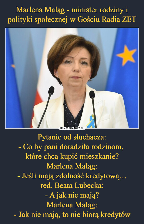 Pytanie od słuchacza:- Co by pani doradziła rodzinom, które chcą kupić mieszkanie?Marlena Maląg:- Jeśli mają zdolność kredytową…red. Beata Lubecka:- A jak nie mają?Marlena Maląg:- Jak nie mają, to nie biorą kredytów –  