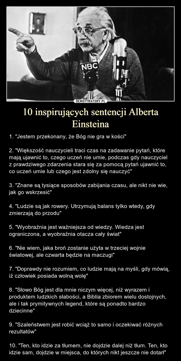 10 inspirujących sentencji Alberta Einsteina – 1. "Jestem przekonany, że Bóg nie gra w kości"2. "Większość nauczycieli traci czas na zadawanie pytań, które mają ujawnić to, czego uczeń nie umie, podczas gdy nauczyciel z prawdziwego zdarzenia stara się za pomocą pytań ujawnić to, co uczeń umie lub czego jest zdolny się nauczyć"3. "Znane są tysiące sposobów zabijania czasu, ale nikt nie wie, jak go wskrzesić"4. "Ludzie są jak rowery. Utrzymują balans tylko wtedy, gdy zmierzają do przodu"5. "Wyobraźnia jest ważniejsza od wiedzy. Wiedza jest ograniczona, a wyobraźnia otacza cały świat"6. "Nie wiem, jaka broń zostanie użyta w trzeciej wojnie światowej, ale czwarta będzie na maczugi"7. "Doprawdy nie rozumiem, co ludzie mają na myśli, gdy mówią, iż człowiek posiada wolną wolę"8. "Słowo Bóg jest dla mnie niczym więcej, niż wyrazem i produktem ludzkich słabości, a Biblia zbiorem wielu dostojnych, ale i tak prymitywnych legend, które są ponadto bardzo dziecinne"9. "Szaleństwem jest robić wciąż to samo i oczekiwać różnych rezultatów"10. "Ten, kto idzie za tłumem, nie dojdzie dalej niż tłum. Ten, kto idzie sam, dojdzie w miejsca, do których nikt jeszcze nie dotarł" 1. "Jestem przekonany, że Bóg nie gra w kości"2. "Większość nauczycieli traci czas na zadawanie pytań, które mają ujawnić to, czego uczeń nie umie, podczas gdy nauczyciel z prawdziwego zdarzenia stara się za pomocą pytań ujawnić to, co uczeń umie lub czego jest zdolny się nauczyć"3. "Znane są tysiące sposobów zabijania czasu, ale nikt nie wie, jak go wskrzesić"