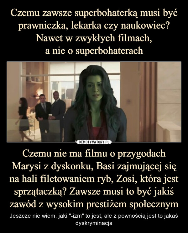 Czemu nie ma filmu o przygodach Marysi z dyskonku, Basi zajmującej się na hali filetowaniem ryb, Zosi, która jest sprzątaczką? Zawsze musi to być jakiś zawód z wysokim prestiżem społecznym – Jeszcze nie wiem, jaki "-izm" to jest, ale z pewnością jest to jakaś dyskryminacja Czemu nie ma filmu o przygodach Marysi z dyskonku, Basi zajmującej się na hali filetowaniem ryb, Zosi, która jest sprzątaczką? Zawsze musi to być jakiś zawód z wysokim prestiżem społecznym