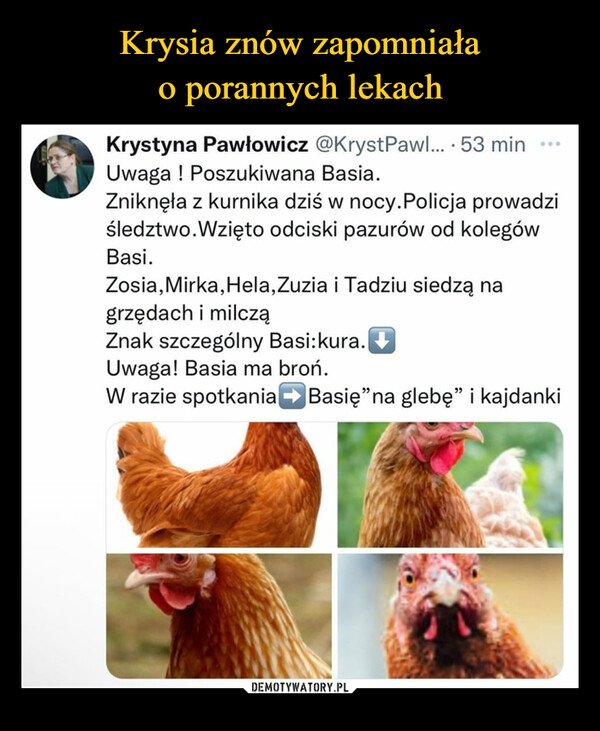  –  Krystyna Pawłowicz @KrystPawl... • 53 min Uwaga ! Poszukiwana Basia. Zniknęła z kurnika dziś w nocy.Policja prowadzi śledztwo.Wzięto odciski pazurów od kolegów Basi. Zosia,Mirka,Hela,Zuzia i Tadziu siedzą na grzędach i milczą Znak szczególny Basi:kura. Uwaga! Basia ma broń. W razie spotkaniaBasię"na glebę" i kajdanki