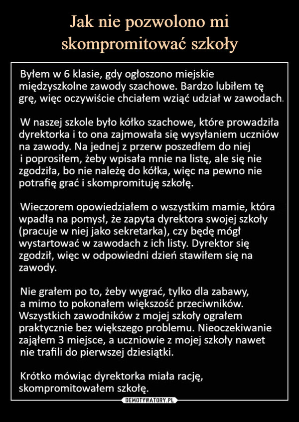  –  Byłem w 6 klasie, gdy ogłoszono miejskie międzyszkolne zawody szachowe. Bardzo lubiłem tę grę, więc oczywiście chciałem wziąć udział w zawodach.W naszej szkole było kółko szachowe, które prowadziła dyrektorka i to ona zajmowała się wysyłaniem uczniów na zawody. Na jednej z przerw poszedłem do niej i poprosiłem, żeby wpisała mnie na listę, ale się nie zgodziła, bo nie należę do kółka, więc na pewno nie potrafię grać i skompromituję szkołę.