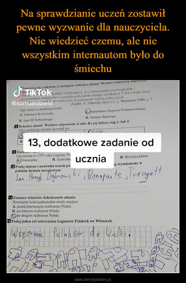  –  Zapoznaj się z tekstem, a następnie dokończ zdanie. Wybierz właściwą odTikToky slaby i bechory a równocześnie pod względemuzyskała w 1764 r króla, ktúryŹródło: A. Zaborski. Spór o [...]. Warszawa 1990, s. 7.Stanislawa Augusta Poniatowskiego.D. Stefana Batorego.Dokończ zdanie. Wybierz odpowiedź A albo B i jej dalszy ciąg 1. lub 2.Tekst polskiego hymnu powstal weTo 1797(A)B.terytorialnym nadal jedno z największych państw Europy@samueldawidral realizować swój program reform politycznychOpis dotyczy polskiego królaA. Tadeusza Kościuszki,B. Jana III Sobieskiego.13, dodatkowe zadanie odZazbaUtworzone w 1797 roku Legiony PoFrancuzów.są wymienione wi10 Podaj imiona i nazwiska trzech po:polskim hymnie narodowym.Jan Henryk Dabrowski, Bonaparte, TrauguttGeneratorlosB. Austriak uczniaD. Brytyjczyków.11 Zaznacz właściwe dokończenie zdania.Powstanie kościuszkowskie miało miejsceA. przed pierwszym rozbiorem Polski.B. po trzecim rozbiorze Polski.po drugim rozbiorze Polski.12 Podaj jeden cel utworzenia Legionów Polskich we Włoszech.Węplievanie Polaków do Walker.SPB842платGr