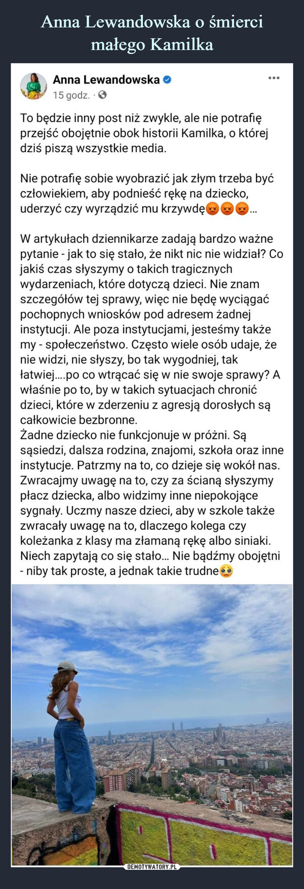  –  Anna Lewandowska15 godz.To będzie inny post niż zwykle, ale nie potrafięprzejść obojętnie obok historii Kamilka, o którejdziś piszą wszystkie media.:Nie potrafię sobie wyobrazić jak złym trzeba byćczłowiekiem, aby podnieść rękę na dziecko,uderzyć czy wyrządzić mu krzywdęW artykułach dziennikarze zadają bardzo ważnepytanie - jak to się stało, że nikt nic nie widział? Cojakiś czas słyszymy o takich tragicznychwydarzeniach, które dotyczą dzieci. Nie znamszczegółów tej sprawy, więc nie będę wyciągaćpochopnych wniosków pod adresem żadnejinstytucji. Ale poza instytucjami, jesteśmy takżemy - społeczeństwo. Często wiele osób udaje, żenie widzi, nie słyszy, bo tak wygodniej, takłatwiej....po co wtrącać się w nie swoje sprawy? Awłaśnie po to, by w takich sytuacjach chronićdzieci, które w zderzeniu z agresją dorosłych sącałkowicie bezbronne.Żadne dziecko nie funkcjonuje w próżni. Sąsąsiedzi, dalsza rodzina, znajomi, szkoła oraz inneinstytucje. Patrzmy na to, co dzieje się wokół nas.Zwracajmy uwagę na to, czy za ścianą słyszymypłacz dziecka, albo widzimy inne niepokojącesygnały. Uczmy nasze dzieci, aby w szkole takżezwracały uwagę na to, dlaczego kolega czykoleżanka z klasy ma złamaną rękę albo siniaki.Niech zapytają co się stało... Nie bądźmy obojętni- niby tak proste, a jednak takie trudne