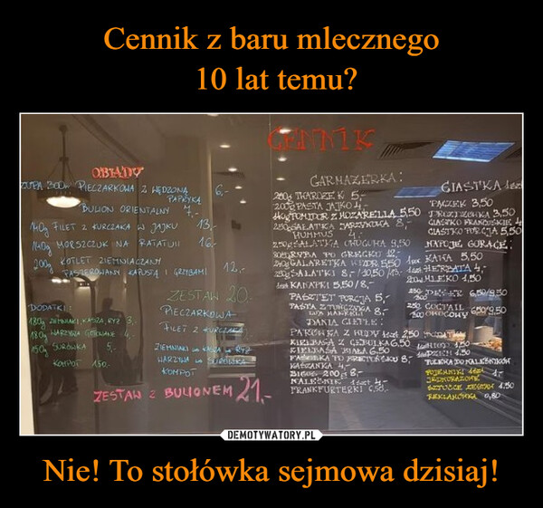 Nie! To stołówka sejmowa dzisiaj! –  OBIADYZUPA 300 PIECZARKOWA Z WĘDZONĄPAPRYKĄBULION ORIENTALNY 4-M40g FILET 2 KURCZAKA W JAJKUMORSZCZUK NA RATATUIлиод200gKOTLET ZIEMNIACZANFASZEROWANY KAPUSTA I GRZYBAMIDODATKI:180g 2EMNIAKI, KASZA, RY2 3,WARZYWA GOTOWANE180150SURÓWKA 5,-KOMPOT 150,-13,16²12,-ZESTAW 20PIECZARKOWAFILET 2 KURCZAZIEMNIAKIWARZYWAKASZARY2SUROWKACENNIKGARMAZERKA:200 THAROZE K 5-200 PASTA JAJKOHogTOMIDOR Z. HOZARELLA 550280 SAŁATKA ZARZYKOKA 8,-HUMMUS 4:250gALATKA OHUGUHA 9,5080RYBA PO GRECKU 12,240 GALARETKA WDR 550250 SALATKI 8/10,50/43- 14 HERBATA 4,200 MLEKO 1,50KANAPKI 5,50/8,-PASZTET PORCJA 5,250 DEER 650/950PASTA Z TUNG ZIGA 8,250 COCTAIL 650/9,50бокосонуpx KAHA 5,50компотZESTAN 2 BULIONEM 21-LUSDANIA GIETLE:CIASTKAPACZEK 3,50PROZTOKA 3,50CIASTKO FRANCUSACIE 4CIASTKO PORCJA 5,50NAPOJE GORAGE:PARCHKA Z HODY text 2,50 TKIELBASA Z CEBULKA 6.500KIELBASA BIAŁA 6.50FAKA TO PRETONSKU 8,KASZANKA 4,-BIGO 2008-FRANKFURTERKTby-4,50APZECH 4.50TULEKA DONALEPOJEMNIKIJEDNORAZONSZTUCCE ZE 4.50REKLAMÓRKA 0,80