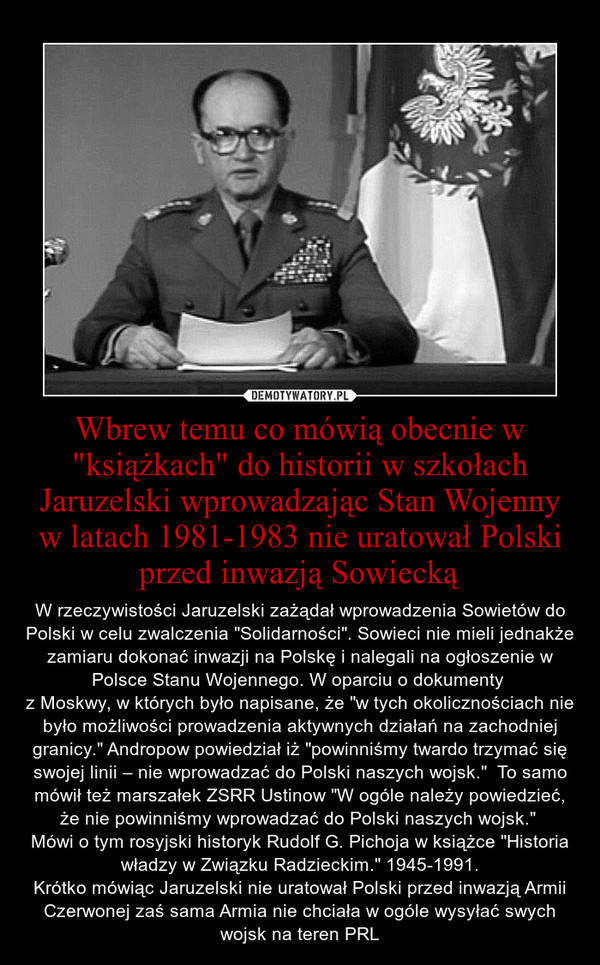 Wbrew temu co mówią obecnie w "książkach" do historii w szkołach Jaruzelski wprowadzając Stan Wojenny w latach 1981-1983 nie uratował Polski przed inwazją Sowiecką – W rzeczywistości Jaruzelski zażądał wprowadzenia Sowietów do Polski w celu zwalczenia "Solidarności". Sowieci nie mieli jednakże zamiaru dokonać inwazji na Polskę i nalegali na ogłoszenie w Polsce Stanu Wojennego. W oparciu o dokumenty z Moskwy, w których było napisane, że "w tych okolicznościach nie było możliwości prowadzenia aktywnych działań na zachodniej granicy." Andropow powiedział iż "powinniśmy twardo trzymać się swojej linii – nie wprowadzać do Polski naszych wojsk."  To samo mówił też marszałek ZSRR Ustinow "W ogóle należy powiedzieć, że nie powinniśmy wprowadzać do Polski naszych wojsk." Mówi o tym rosyjski historyk Rudolf G. Pichoja w książce "Historia władzy w Związku Radzieckim." 1945-1991.Krótko mówiąc Jaruzelski nie uratował Polski przed inwazją Armii Czerwonej zaś sama Armia nie chciała w ogóle wysyłać swych wojsk na teren PRL 