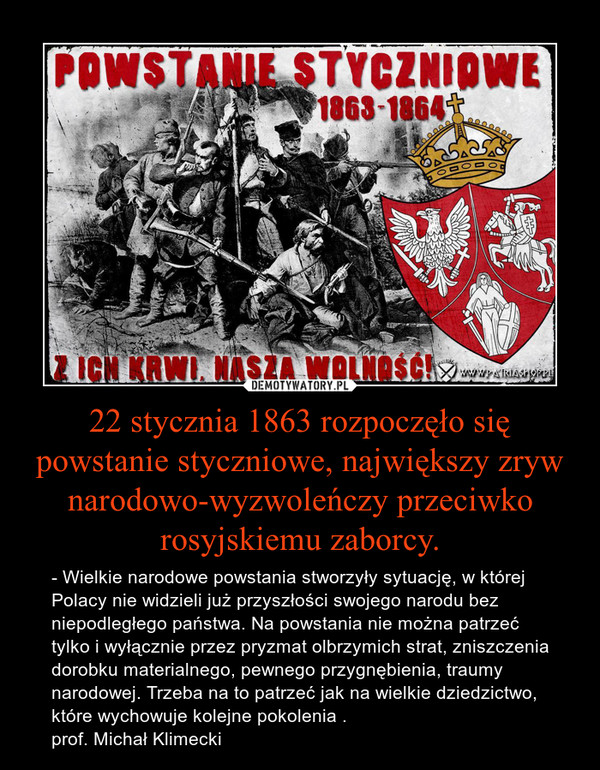 22 stycznia 1863 rozpoczęło się powstanie styczniowe, największy zryw narodowo-wyzwoleńczy przeciwko rosyjskiemu zaborcy. – - Wielkie narodowe powstania stworzyły sytuację, w której Polacy nie widzieli już przyszłości swojego narodu bez niepodległego państwa. Na powstania nie można patrzeć tylko i wyłącznie przez pryzmat olbrzymich strat, zniszczenia dorobku materialnego, pewnego przygnębienia, traumy narodowej. Trzeba na to patrzeć jak na wielkie dziedzictwo, które wychowuje kolejne pokolenia .prof. Michał Klimecki 