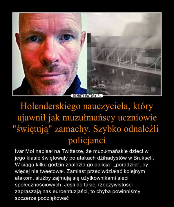 Holenderskiego nauczyciela, który ujawnił jak muzułmańscy uczniowie "świętują" zamachy. Szybko odnaleźli  policjanci – Ivar Mol napisał na Twitterze, że muzułmańskie dzieci w jego klasie świętowały po atakach dżihadystów w Brukseli. W ciągu kilku godzin znalazła go policja i „poradziła”, by więcej nie tweetował. Zamiast przeciwdziałać kolejnym atakom, służby zajmują się użytkownikami sieci społecznościowych. Jeśli do takiej rzeczywistości zapraszają nas euroentuzjaści, to chyba powinniśmy szczerze podziękować 