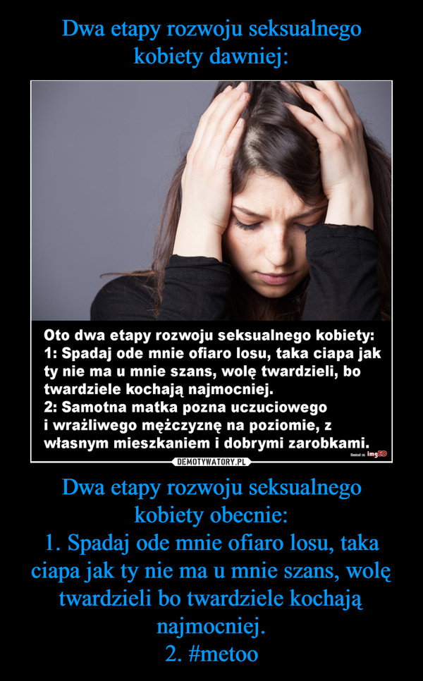 Dwa etapy rozwoju seksualnegokobiety obecnie:1. Spadaj ode mnie ofiaro losu, taka ciapa jak ty nie ma u mnie szans, wolę twardzieli bo twardziele kochają najmocniej.2. #metoo –  Oto dwa etapy rozwoju seksualnego kobiety:1: Spadaj ode mnie ofiaro losu, taka ciapa jakty nie ma u mnie szans, wolę twardzieli, botwardziele kochają najmocniej2: Samotna matka pozna uczuciowegoi wrażliwego mężczyznę na poziomie, zwłasnym mieszkaniem i dobrymi zarobkami.