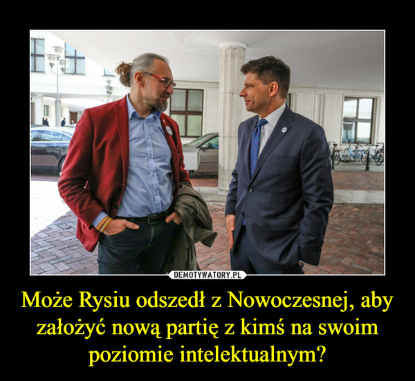 Może Rysiu odszedł z Nowoczesnej, aby założyć nową partię z kimś na swoim poziomie intelektualnym? –  