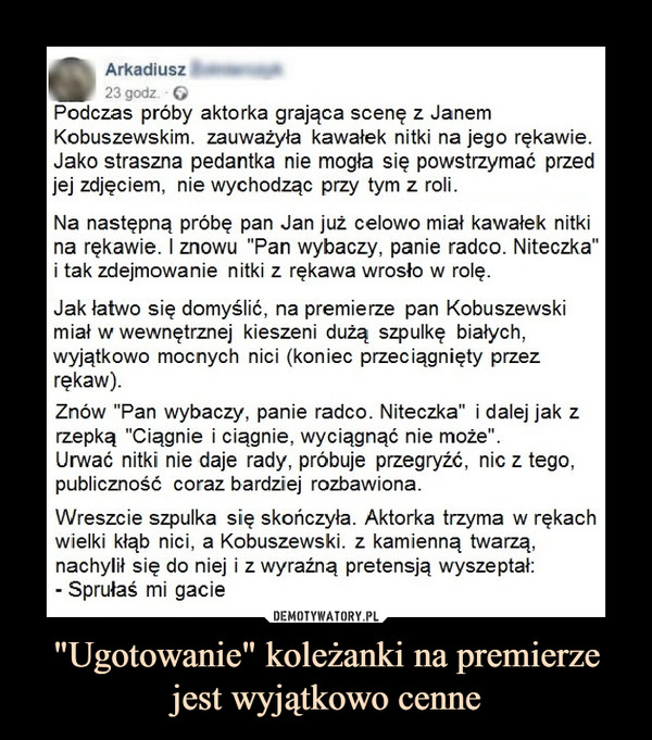 "Ugotowanie" koleżanki na premierze jest wyjątkowo cenne –  Arkadiusz23 godz. 6Podczas próby aktorka grająca scenę z JanemKobuszewskim. zauważyła kawałek nitki na jego rękawieJako straszna pedantka nie mogła się powstrzymać przedej zdjęciem, nie wychodząc przy tym z roli.Na następną próbę pan Jan już celowo miał kawałek nitkina rękawie. I znowu "Pan wybaczy, panie radco. Niteczka"i tak zdejmowanie nitki z rękawa wrosło w rolęJak łatwo się domyślić, na premierze pan Kobuszewskimiał w wewnętrznej kieszeni dużą szpulkę białychwyjątkowo mocnych nici (koniec przeciągnięty przezrękaw).Znów "Pan wybaczy, panie radco. Niteczka" i dalej jak zrzepką "Ciągnie i ciągnie, wyciągnąć nie może'Urwać nitki nie daje rady, próbuje przegryźć, nic z tego,publiczność coraz bardziei rozbawionaWreszcie szpulka się skończyła. Aktorka trzyma w rękachwielki kłąb nici, a Kobuszewski. z kamienną twarząnachylił się do niej i z wyraźną pretensją wyszeptał:Sprułaś mi gacie