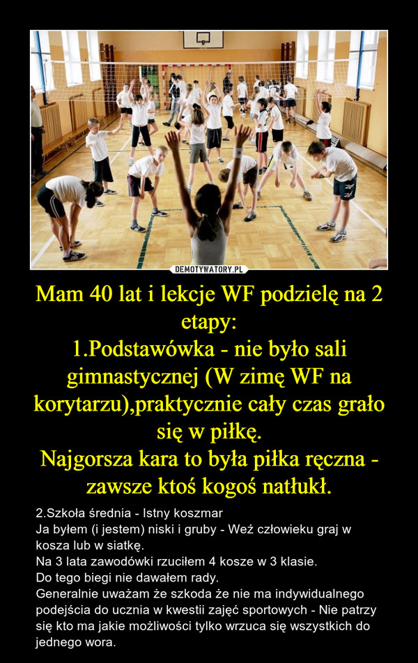 Mam 40 lat i lekcje WF podzielę na 2 etapy:1.Podstawówka - nie było sali gimnastycznej (W zimę WF na korytarzu),praktycznie cały czas grało się w piłkę.Najgorsza kara to była piłka ręczna - zawsze ktoś kogoś natłukł. – 2.Szkoła średnia - Istny koszmar Ja byłem (i jestem) niski i gruby - Weź człowieku graj w kosza lub w siatkę.Na 3 lata zawodówki rzuciłem 4 kosze w 3 klasie.Do tego biegi nie dawałem rady.Generalnie uważam że szkoda że nie ma indywidualnego podejścia do ucznia w kwestii zajęć sportowych - Nie patrzy się kto ma jakie możliwości tylko wrzuca się wszystkich do jednego wora. 