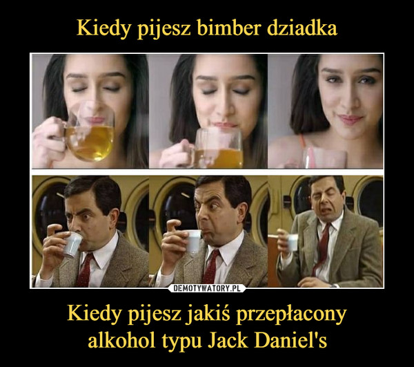 Kiedy pijesz jakiś przepłaconyalkohol typu Jack Daniel's –  