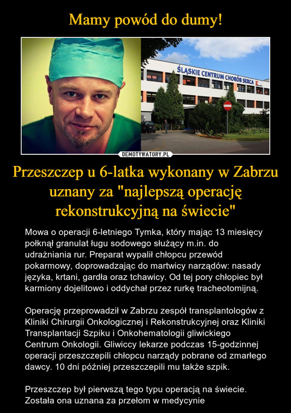 Przeszczep u 6-latka wykonany w Zabrzu uznany za "najlepszą operację rekonstrukcyjną na świecie" – Mowa o operacji 6-letniego Tymka, który mając 13 miesięcy połknął granulat ługu sodowego służący m.in. do udrażniania rur. Preparat wypalił chłopcu przewód pokarmowy, doprowadzając do martwicy narządów: nasady języka, krtani, gardła oraz tchawicy. Od tej pory chłopiec był karmiony dojelitowo i oddychał przez rurkę tracheotomijną.Operację przeprowadził w Zabrzu zespół transplantologów z Kliniki Chirurgii Onkologicznej i Rekonstrukcyjnej oraz Kliniki Transplantacji Szpiku i Onkohematologii gliwickiego Centrum Onkologii. Gliwiccy lekarze podczas 15-godzinnej operacji przeszczepili chłopcu narządy pobrane od zmarłego dawcy. 10 dni później przeszczepili mu także szpik.Przeszczep był pierwszą tego typu operacją na świecie. Została ona uznana za przełom w medycynie 