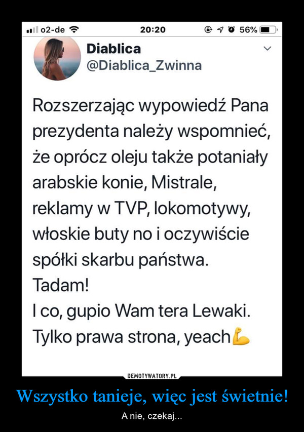 Wszystko tanieje, więc jest świetnie! – A nie, czekaj... Diablica @Diablica_Zwinna Rozszerzając wypowiedź Pana prezydenta należy wspomnieć, że oprócz oleju także potaniały arabskie konie, Mistrale, reklamy w TVP, lokomotywy, włoskie buty no i oczywiście spółki skarbu państwa. Tadam! I co, gupio Wam tera Lewaki. Tylko prawa strona, yeach