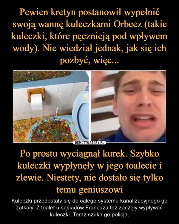 Po prostu wyciągnął kurek. Szybko kuleczki wypłynęły w jego toalecie i zlewie. Niestety, nie dostało się tylko temu geniuszowi – Kuleczki przedostały się do całego systemu kanalizacyjnego go zatkały. Z toalet u sąsiadów Francuza też zaczęły wypływać kuleczki. Teraz szuka go policja. 